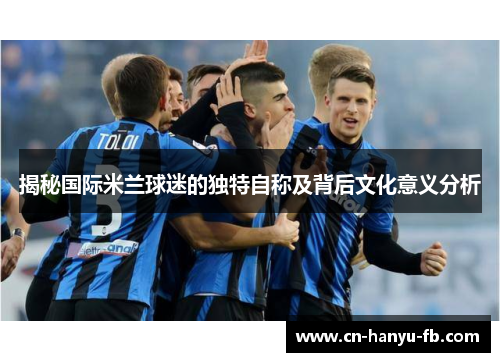揭秘国际米兰球迷的独特自称及背后文化意义分析