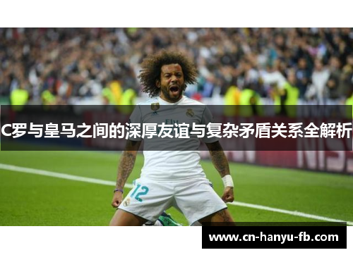 C罗与皇马之间的深厚友谊与复杂矛盾关系全解析