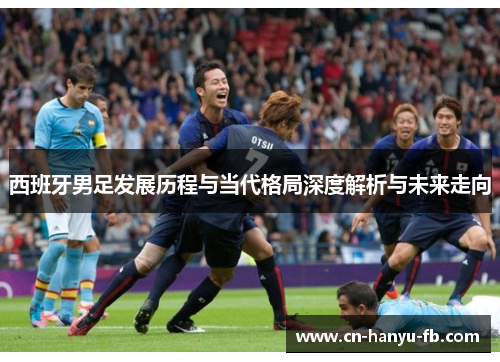 西班牙男足发展历程与当代格局深度解析与未来走向