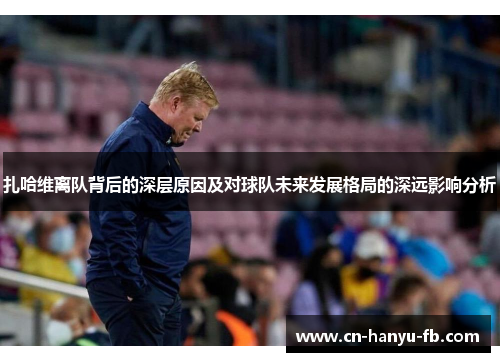 扎哈维离队背后的深层原因及对球队未来发展格局的深远影响分析