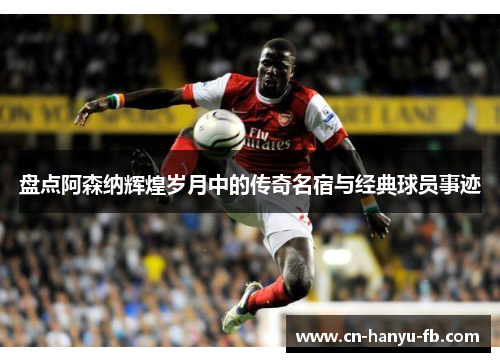 盘点阿森纳辉煌岁月中的传奇名宿与经典球员事迹