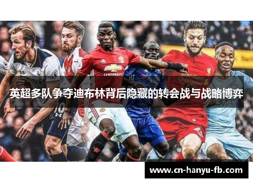 英超多队争夺迪布林背后隐藏的转会战与战略博弈