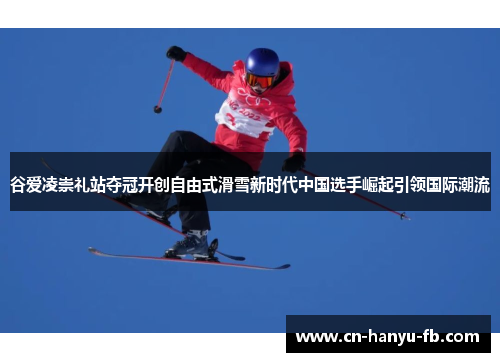 谷爱凌崇礼站夺冠开创自由式滑雪新时代中国选手崛起引领国际潮流