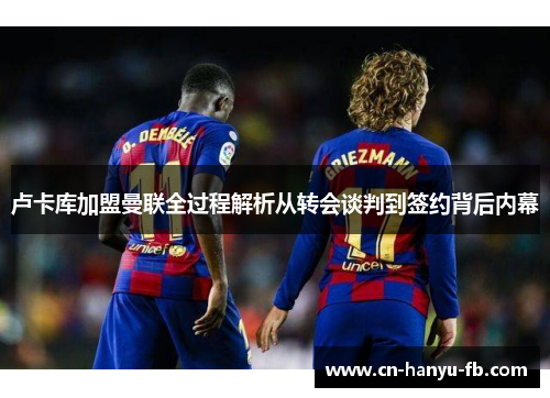 卢卡库加盟曼联全过程解析从转会谈判到签约背后内幕