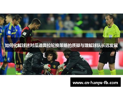 如何化解球迷对瓜迪奥拉轮换策略的质疑与理解球队长远发展 如何化解球迷对瓜迪奥拉轮换策略的质疑与理解球队长远发展