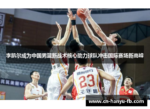 李凯尔成为中国男篮新战术核心助力球队冲击国际赛场新高峰