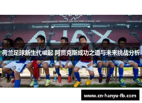 荷兰足球新生代崛起 阿贾克斯成功之道与未来挑战分析 荷兰足球新生代崛起 阿贾克斯成功之道与未来挑战分析