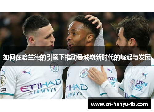 如何在哈兰德的引领下推动曼城崭新时代的崛起与发展 如何在哈兰德的引领下推动曼城崭新时代的崛起与发展