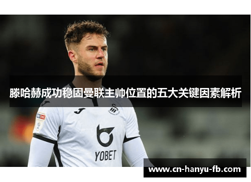 滕哈赫成功稳固曼联主帅位置的五大关键因素解析