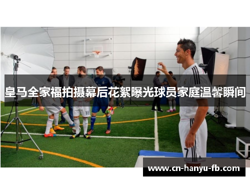 皇马全家福拍摄幕后花絮曝光球员家庭温馨瞬间 皇马全家福拍摄幕后花絮曝光球员家庭温馨瞬间
