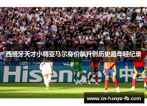 西班牙天才小将亚马尔身价飙升创历史最年轻纪录