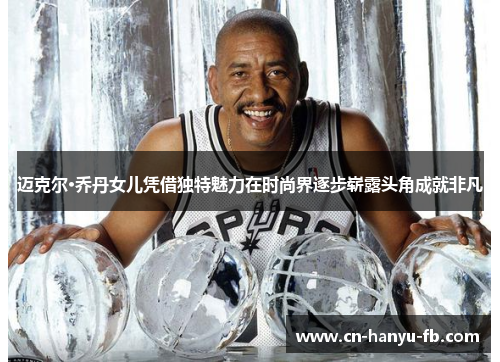 迈克尔·乔丹女儿凭借独特魅力在时尚界逐步崭露头角成就非凡 迈克尔·乔丹女儿凭借独特魅力在时尚界逐步崭露头角成就非凡